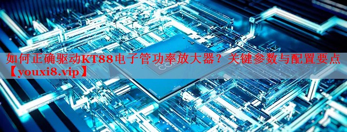 如何正确驱动KT88电子管功率放大器？关键参数与配置要点