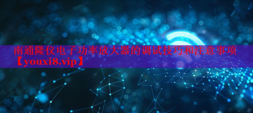 南通隆仪电子功率放大器的调试技巧和注意事项