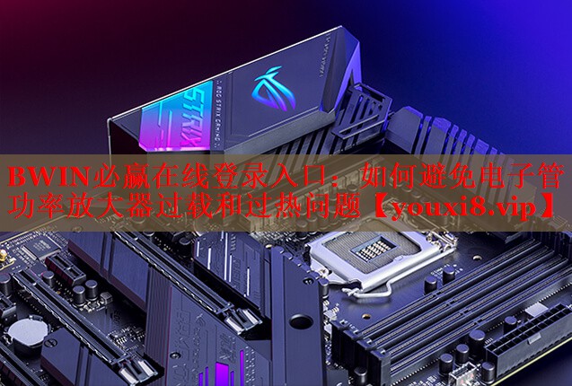 BWIN必赢在线登录入口：如何避免电子管功率放大器过载和过热问题