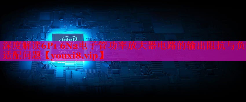 深度解读6P1 6N2电子管功率放大器电路的输出阻抗与负载适配问题