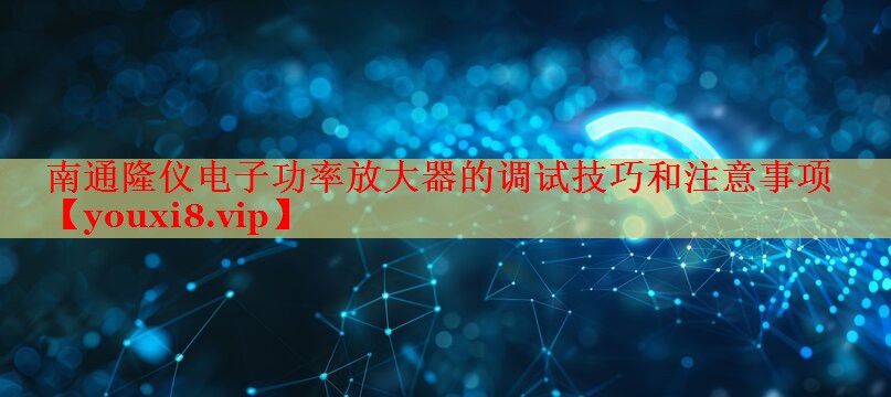 南通隆仪电子功率放大器的调试技巧和注意事项 南通隆仪电子功率放大器的调试技巧和注意事项