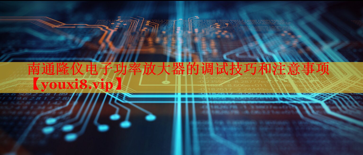 南通隆仪电子功率放大器的调试技巧和注意事项 南通隆仪电子功率放大器的调试技巧和注意事项